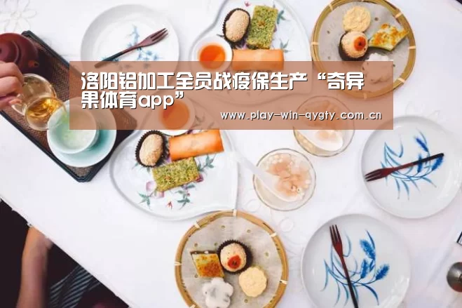 洛阳铝加工全员战疫保生产“奇异果体育app”(图1) 奇异果体育